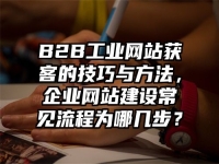 B2B工業(yè)網(wǎng)站獲客的技巧與方法，企業(yè)網(wǎng)站建設(shè)常見流程為哪幾步？