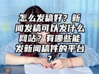怎么發稿好？新聞發稿可以發什么網站？有哪些能發新聞稿件的平臺?
